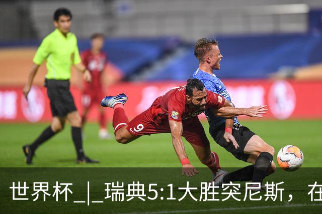 世界杯 | 瑞典5:1大胜突尼斯，在“死亡之组”占先机